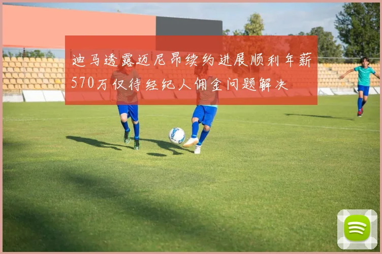 迪马透露迈尼昂续约进展顺利年薪570万仅待经纪人佣金问题解决