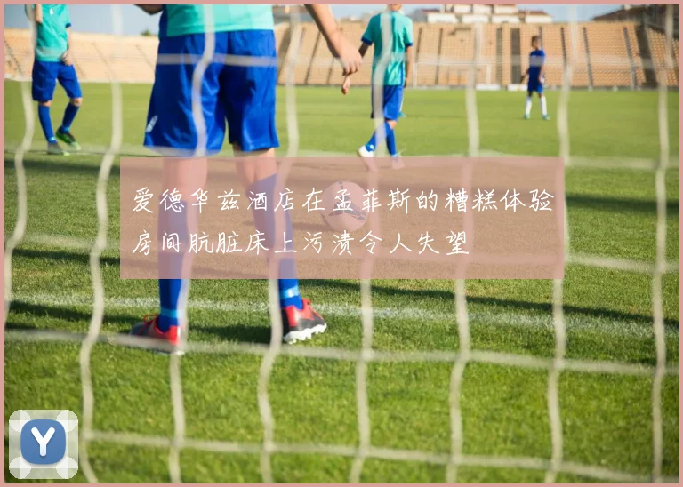 爱德华兹酒店在孟菲斯的糟糕体验房间肮脏床上污渍令人失望