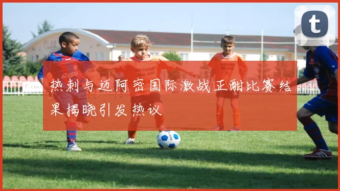 热刺与迈阿密国际激战正酣比赛结果揭晓引发热议
