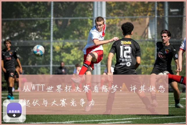 从WTT世界杯决赛看陈梦：评其状态起伏与大赛竞争力