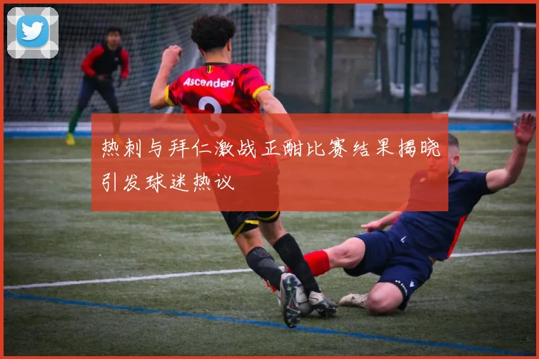 热刺与拜仁激战正酣比赛结果揭晓引发球迷热议