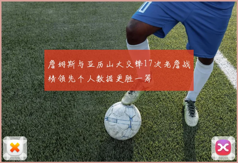 詹姆斯与亚历山大交锋17次老詹战绩领先个人数据更胜一筹