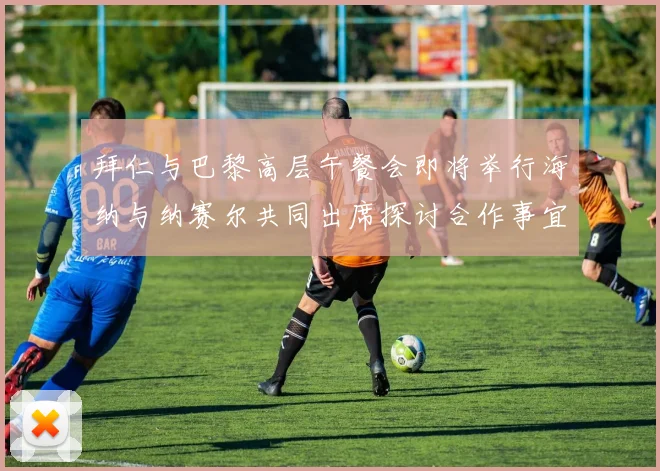拜仁与巴黎高层午餐会即将举行海纳与纳赛尔共同出席探讨合作事宜