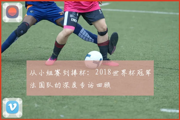 从小组赛到捧杯：2018世界杯冠军法国队的深度专访回顾