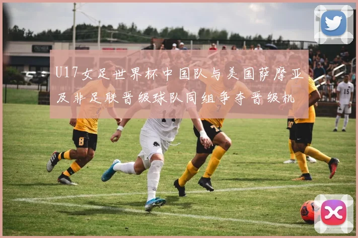 U17女足世界杯中国队与美国萨摩亚及非足联晋级球队同组争夺晋级机会