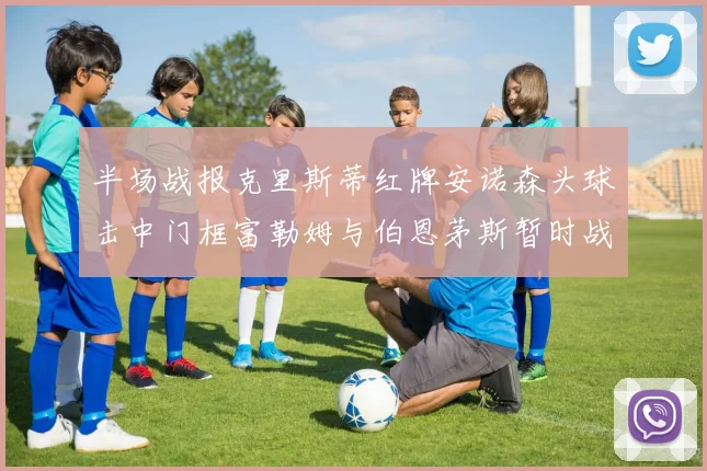 半场战报克里斯蒂红牌安诺森头球击中门框富勒姆与伯恩茅斯暂时战成平局