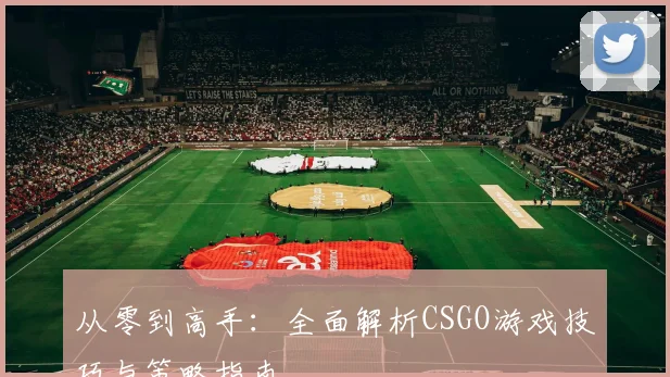 从零到高手：全面解析CSGO游戏技巧与策略指南
