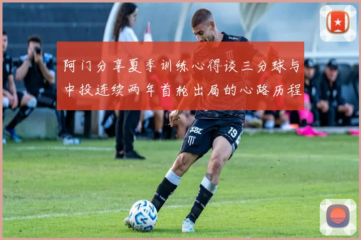 阿门分享夏季训练心得谈三分球与中投连续两年首轮出局的心路历程