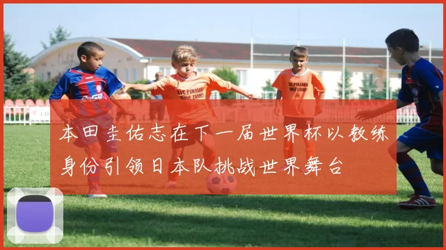 本田圭佑志在下一届世界杯以教练身份引领日本队挑战世界舞台